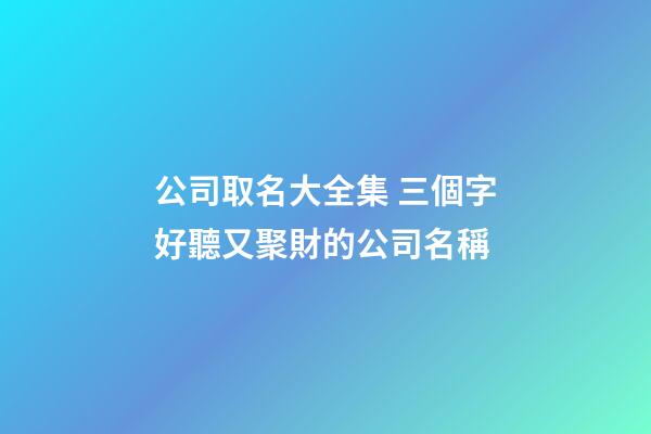 公司取名大全集 三個字好聽又聚財的公司名稱